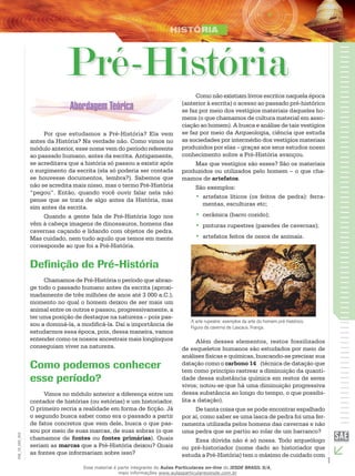 1
EM_1S_HIS_002
Pré-História
Por que estudamos a Pré-História? Ela vem
antes da História? Na verdade não. Como vimos no
módulo anterior, esse nome vem do período referente
ao passado humano, antes da escrita. Antigamente,
se acreditava que a história só passou a existir após
o surgimento da escrita (ela só poderia ser contada
se houvesse documentos, lembra?). Sabemos que
não se acredita mais nisso, mas o termo Pré-História
“pegou”. Então, quando você ouvir falar nela não
pense que se trata de algo antes da História, mas
sim antes da escrita.
Quando a gente fala de Pré-História logo nos
vêm à cabeça imagens de dinossauros, homens das
cavernas caçando e lidando com objetos de pedra.
Mas cuidado, nem tudo aquilo que temos em mente
corresponde ao que foi a Pré-História.
Definição de Pré-História
Chamamos de Pré-História o período que abran-
ge todo o passado humano antes da escrita (aproxi-
madamente de três milhões de anos até 3 000 a.C.),
momento no qual o homem deixou de ser mais um
animal entre os outros e passou, progressivamente, a
ter uma posição de destaque na natureza – pois pas-
sou a dominá-la, a modificá-la. Daí a importância de
estudarmos essa época, pois, dessa maneira, vamos
entender como os nossos ancestrais mais longínquos
conseguiam viver na natureza.
Como podemos conhecer
esse período?
Vimos no módulo anterior a diferença entre um
contador de histórias (ou estórias) e um historiador.
O primeiro recria a realidade em forma de ficção. Já
o segundo busca saber como era o passado a partir
de fatos concretos que vem dele, busca o que pas-
sou por meio de suas marcas, de suas sobras (o que
chamamos de fontes ou fontes primárias). Quais
seriam as marcas que a Pré-História deixou? Quais
as fontes que informariam sobre isso?
Como não existiam livros escritos naquela época
(anterior à escrita) o acesso ao passado pré-histórico
se faz por meio dos vestígios materiais daqueles ho-
mens (o que chamamos de cultura material em asso-
ciação ao homem). A busca e análise de tais vestígios
se faz por meio da Arqueologia, ciência que estuda
as sociedades por intermédio dos vestígios materiais
produzidos por elas – graças aos seus estudos nosso
conhecimento sobre a Pré-História avançou.
Mas que vestígios são esses? São os materiais
produzidos ou utilizados pelo homem – o que cha-
mamos de artefatos.
São exemplos:
artefatos líticos (os feitos de pedra): ferra-••
mentas, esculturas etc;
cerâmica (barro cozido);••
pinturas rupestres (paredes de cavernas);••
artefatos feitos de ossos de animais.••
A arte rupestre: exemplos da arte do homem pré-histórico.
Figura da caverna de Lascaux, França.
Além desses elementos, restos fossilizados
de esqueletos humanos são estudados por meio de
análises físicas e químicas, buscando-se precisar sua
datação como o carbono 14   (técnica de datação que
tem como princípio rastrear a diminuição da quanti-
dade dessa substância química em restos de seres
vivos; notou-se que há uma diminuição progressiva
dessa substância ao longo do tempo, o que possibi-
lita a datação).
De tanta coisa que se pode encontrar espalhado
por aí, como saber se uma lasca de pedra foi uma fer-
ramenta utilizada pelos homens das cavernas e não
uma pedra que se partiu ao rolar de um barranco?
Essa dúvida não é só nossa. Todo arqueólogo
ou pré-historiador (nome dado ao historiador que
estuda a Pré-História) tem o máximo de cuidado com
Esse material é parte integrante do Aulas Particulares on-line do IESDE BRASIL S/A,
mais informações www.aulasparticularesiesde.com.br
 