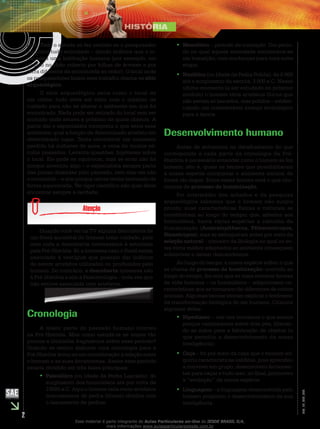 2
EM_1S_HIS_002
isso. Todo o estudo só faz sentido se o pesquisador
encontra tudo articulado – dando indícios que o lo-
cal seria uma habitação humana (por exemplo, um
círculo no chão coberto por folhas de árvores e por
terra diferente da encontrada ao redor). O local onde
os pesquisadores fazem esse trabalho chama-se sítio
arqueológico.
O sítio arqueológico seria como o local de
um crime: tudo deve ser visto com o máximo de
cuidado para não se alterar o ambiente em que foi
encontrado. Nada pode ser retirado do local sem ser
anotado onde estava e próximo de quais objetos. A
partir daí o especialista interpreta o que seria esse
ambiente; qual a função de determinado artefato em
determinado lugar. Tenta reconstruir um momento
perdido há milhares de anos, a cena de muitos sé-
culos passados. Levanta questões, hipóteses sobre
o local. Ele pode se equivocar, mas se errar não foi
porque inventou algo – o especialista sempre parte
das pistas deixadas pelo passado, sem elas ele não
o reconstrói – e sim porque talvez tenha teorizado de
forma equivocada. Ter rigor científico não quer dizer
encontrar sempre a verdade.
Quando você ver na TV alguma descoberta de
um fóssil ancestral do homem tome cuidado, pois
nem toda a descoberta interessante é estudada
pela Pré-História. Só a interessa caso o fóssil esteja
associado à vestígios que possam dar indícios
de serem artefatos utilizados ou produzidos pelo
homem. Do contrário, a descoberta interessa não
à Pré-História e sim à Paleontologia – toda vez que
não estiver associada com artefatos.
Cronologia
A maior parte do passado humano ocorreu
na Pré-História. Mas como estudá-la se temos tão
poucos e limitados fragmentos sobre esse período?
Quando se tentou elaborar uma cronologia para a
Pré-História levou-se em consideração a relação entre
o homem e as suas ferramentas. Assim esse período
estaria dividido em três fases principais:
Paleolítico•• (ou Idade da Pedra Lascada): do
surgimento dos hominídeos até por volta de
10000 a.C. Aqui o homem teria como artefatos
instrumentos de pedra (líticos) obtidos com
o lascamento de pedras.
Mesolítico•• – período de transição. Um perío-
do no qual aquela sociedade encontrava-se
em transição, com mudanças para uma nova
etapa.
Neolítico•• (ou Idade da Pedra Polida): de 8 000
até o surgimento da escrita, 3 000 a.C. Nesse
último momento (a ser estudado no próximo
módulo) o homem teria artefatos líticos que
não seriam só lascados, mas polidos – eviden-
ciando um considerável avanço tecnológico
para a época.
Desenvolvimento humano
Antes de entrarmos no detalhamento do que
corresponde a cada parte da cronologia da Pré-
História é necessário entender como o homem se fez
homem: isto é, quais os fatores que possibilitaram
à nossa espécie conquistar o ambiente natural de
forma tão ímpar. Entre esses fatores está o que cha-
mamos de processo de hominização.
Por intermédio dos achados e da pesquisa
arqueológica sabemos que o homem não surgiu
pronto; suas características físicas e culturais se
constituíram ao longo do tempo; que, anterior aos
hominídeos, havia várias espécies a caminho da
humanização (Australopithecus, Pithecantropos,
Sinantropus), mas se extinguiram antes por meio da
seleção natural – conceito da Biologia no qual os se-
res vivos melhor adaptados ao ambiente conseguem
sobreviver e deixar descendentes.
Ao longo do tempo, a nossa espécie sofreu o que
se chama de processo de hominização: ocorrido ao
longo do tempo, fez com que as mais remotas formas
de vida humana – os hominídeos – adquirissem ca-
racterísticas que as tornaram tão diferentes de outros
animais. Algumas teorias tentam explicar o fenômeno
da transformação biológica do ser humano. Citamos
algumas delas:
Bipedismo•• – nós nos tornamos o que somos
porque caminhamos sobre dois pés, liberan-
do as mãos para a fabricação de objetos (o
que permitiu o desenvolvimento da nossa
inteligência).
Caça•• – foi por meio da caça que o homem ad-
quiriu características inéditas, pois aprendeu
a conviver em grupo, desenvolveu ferramen-
tas para caçar e tudo isso, no final, promoveu
a “evolução” da nossa espécie.
Linguagem•• – a linguagem desenvolvida pelo
homem propiciou o desenvolvimento da sua
inteligência.
Esse material é parte integrante do Aulas Particulares on-line do IESDE BRASIL S/A,
mais informações www.aulasparticularesiesde.com.br
 