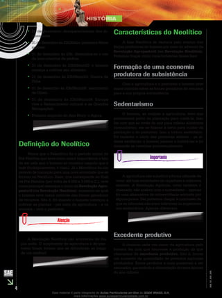4
EM_1S_HIS_002
28 de dezembro: desaparecimento dos di-••
nossauros.
31 de dezembro às 22h30min: primeiros•• Homo
sapiens.
31 de dezembro às 23h: dissemina-se o uso••
de instrumentos de pedras.
31 de dezembro às 23h59min20: o homem••
começa a cultivar seu alimento.
31 de dezembro às 23h59min53: Guerra de••
Tróia.
31 de dezembro às 23h59min56: nascimento••
de Cristo.
31 de dezembro às 23h59min59: Europa••
vive o Renascimento cultural e as Grandes
Navegações.
Primeiro segundo do Ano Novo: o Agora.••
Definição do Neolítico
Vimos que o Paleolítico foi o período inicial da
Pré-História que teve como maior importância o fato
de ser nele que o homem se constitui naquilo que é
hoje (biologicamente, é claro). Já o Mesolítico foi um
período de transição para uma nova sociedade que se
formou no Neolítico. Esse, que corresponde ao final
da Pré-História (por volta de 8 000 a 3 000 a.C.), teve
como principal destaque o início da Revolução Agro-
pastoril (ou Revolução Neolítica): momento no qual
o homem teve maior controle das fontes geradoras
de recursos. Isto é, foi quando o homem começou a
cultivar as plantas – por meio da agricultura – e os
animais – com o pastoreio.
A Revolução Neolítica não aconteceu do dia
pra noite. O surgimento da agricultura e do pas-
toreio foram formas que se difundiram ao longo
de um milênio!
Características do Neolítico
A fase Neolítica se destaca pelo avanço das
forças produtivas do homem por meio do advento da
Revolução Agropastoril (ou Revolução Neolítica).
Podemos traçar como características dessa fase:
Formação de uma economia
produtora de subsistência
Com a agricultura e o pastoreio o homem teve
maior controle sobre as fontes geradoras de recursos
para a sua própria subsistência.
Sedentarismo
O homem, ao realizar a agricultura, teve que
permanecer perto da plantação para cuidá-la. Isso
fez com que ao invés de sair para coletar alimentos
(nomadismo), ele se fixasse à terra para cuidar da
plantação e do pastoreio. Isso o tornou sedentário.
Foi também o início das primeiras aldeias – as al-
deias neolíticas: o homem passou a habitá-las e foi
deixando as cavernas processualmente.
A agricultura não substitui a forma nômade de
viver: até hoje sociedades de caçadores e coletores
existem. A Revolução Agrícola, como também é
chamada, não acabou com o nomadismo – apenas
foi uma alternativa de sobrevivência adotada por
alguns povos. Daí podemos chegar à conclusão de
que os nômades não eram inferiores ou superiores
aos sedentários. Apenas diferentes.
Excedente produtivo
O domínio cada vez maior da agricultura pelo
homem fez com que houvesse a produção do que
chamamos de excedente produtivo. Isto é, houve
um aumento da quantidade de produtos agrícolas
produzidos. Esses produtos a mais passaram a ser
estocados, garantindo a alimentação durante épocas
do ano difíceis.
Esse material é parte integrante do Aulas Particulares on-line do IESDE BRASIL S/A,
mais informações www.aulasparticularesiesde.com.br
 