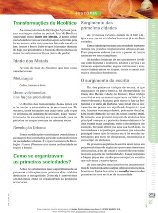 5
EM_1S_HIS_002
Transformações do Neolítico
As consequências da Revolução Agrícola gera-
ram mudanças nítidas no período final do Neolítico
conhecido como Idade dos Metais. O nome desse
período reflete bem as transformações ocorridas pois
foram encontrados instrumentos feitos de metal (co-
bre, bronze e ferro). Sabe-se que foi o maior domínio
do fogo que possibilitou a fundição desses metais ao
invés de instrumentos líticos (feitos de pedra).
Idade dos Metais
Período do final do Neolítico que tem como
características:
Metalurgia
Cobre, bronze e ferro.
Desenvolvimentos
das forças produtivas
O objetivo das comunidades dessa época era
o de manter a sobrevivência de seus membros. No
entanto, havia situações nas quais nem tudo o que
se produzia era utilizado de imediato. Essa “sobra”
(chamada de excedente) era armazenada para os
períodos de longos invernos ou intensas secas.
Revolução Urbana
Essas modificações econômicas possibilitam a
passagem das sociedades agrícolas autossuficientes
às sociedades urbanas. É o que chamamos de Revo-
lução Urbana. (Veremos com maior profundidade no
tópico a frente).
Como se organizavam
as primeiras sociedades?
Antes de estudarmos mais especificamente as
primeiras civilizações (nos próximos dois módulos
dedicados à Antiguidade Oriental) é interessante
entendermos como se organizavam as primeiras
sociedades.
Surgimento das
primeiras cidades
As primeiras cidades datam de 3 500 a.C.,
época em que as atividades humanas já eram bem
variadas.
Estas cidades possuíam uma realidade bastante
distinta dos grandes conglomerados urbanos atuais.
Eram pequenas aldeias que com o passar do tempo
tornaram-se mais complexas.
As tarefas deixaram de ser unicamente dividi-
das entre homens e mulheres, adultos e jovens e se
tornaram especializadas; alguns cultivavam o solo,
outros faziam armas ou roupas, outros criavam ani-
mais e utensílios domésticos.
O surgimento da escrita
Um dos primeiros códigos de escrita, a que
chamamos de proto-escrita, foi desenvolvido na
Idade dos Metais (Idade do Bronze). Esse código
constitui-se em um marco importante na história do
desenvolvimento humano pois marca o fim da Pré-
história e o início da História. Vale notar que a pro-
toescrita não possui um significado linguístico que
nós, homens contemporâneos, possamos decifrar.
Está muito distante do tipo da nossa escrita atual.
No entanto, esse primeiro conjunto de símbolos foi a
principal base para o posterior desenvolvimento de
uma escrita mais complexa, como a dos fenícios por
exemplo. Por mais difícil que seja sua decifração, os
historiadores e arqueólogos garantem que a função
principal desse tipo de escrita era a de veicular in-
formações, por meio de ideogramas, mnemônicos e
outros tipo de símbolos.
Os primeiros registros da escrita eram feitos em
pequenas tábuas de argila nas quais caracteres eram
demarcados, a fim de traçar o controle dos exceden-
tes (uma espécie de contabilidade). Essas pequenas
e frágeis peças são um dos poucos registros escritos
que sobraram daquela época.
As informações eram inscritas em pequenos ra-
mos de junco enquanto a argila estivesse umedecida,
ficando em forma de cunha: é o cuneiforme uma das
primeiras formas escritas da humanidade.
Esse material é parte integrante do Aulas Particulares on-line do IESDE BRASIL S/A,
mais informações www.aulasparticularesiesde.com.br
 