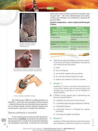 6
EM_1S_HIS_002
reservado a poucos (havia escolas de escribas, mas
só para eles – não havia alfabetização para todos;
o Faraó, por exemplo, era analfabeto) e passado de
pai para filho.
Quadro comparativo – antes e depois da Revolução
Urbana
Antes da
Revolução Urbana
(período Neolítico)
Depois da
Revolução Urbana
(final do Neolítico)
Aldeias Cidades-Estados.
Transumância Agricultores (80% da po-
pulação).
Comunidades autossufi-
cientes
Excedentes redistribuídos.
Especializações irregulares Produtos especializados e
serviços.
B
CCCC
D
E
A
(Elite) Temos muitas dificuldades em conhecer o cotidia-1.	
no do homem pré-histórico do Paleolítico, mas sabemos
com certeza que ele não poderia:
caçar.a)	
fazer uma fogueira.b)	
arar e plantar vegetais para seu sustento.c)	
ter uma dieta à base de legumes e frutas.d)	
registrar seu cotidiano em pinturas rupestres.e)	
Solução:`` C
Justificativa: O homem pré-histórico não poderia arar
e nem plantar vegetais para seu sustento porque essa
atividade, que é a agricultura, só vai ser elaborada no
período Neolítico.
(UFRGS) Foi fator decisivo para a sobrevivência dos2.	
povos do período Neolítico:
a utilização de metais como cobre e bronze.a)	
o nomadismo típico dos povos caçadores e coletores.b)	
a Revolução Neolítica.c)	
a Revolução Urbana e a formação dos impériosd)	
teocráticos.
a formação de religiões monoteístas.e)	
Solução:`` C
Justificativa: A Revolução Neolítica foi fator decisivo pelo
fato de significar o surgimento da agricultura, rompendo
Exemplo da escrita cuneiforme.
Figura de uma fonte primária
da Mesopotâmia.
Autordesconhecido.
Uma tabuinha de argila com inscritos em cuneiforme:
uma das poucas fontes que sobraram daquela época.
Como se escrevia nos tabletes de argila.
Por volta do ano 3 000 a.C. na Mesopotâmia, os
sumérios – povo que será estudado posteriormente
– desenvolveram uma escrita silábica para represen-
tar sua língua falada, método adotado também por
outros povos e que levou à criação dos alfabetos.
Quem conhecia a escrita?
O seu conhecimento estava na mão de poucos.
Estes eram os escribas: funcionários da administra-
ção que possuiam o domínio da escrita para organizar
as transações comerciais. A escrita era um poder
Esse material é parte integrante do Aulas Particulares on-line do IESDE BRASIL S/A,
mais informações www.aulasparticularesiesde.com.br
 