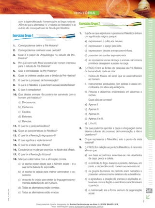 7
EM_1S_HIS_002
com a dependência do homem sobre as forças naturais.
Além do que a alternativa “a” é relativa ao Paleolítico e as
outras são consequências da Revolução Neolítica.
B
CCCC
DDD
E
A
Como podemos definir a Pré-História?1.	
Como podemos conhecer esse período?2.	
Qual é o papel da Arqueologia no estudo da Pré-3.	
História?
Por que nem todo fóssil ancestral do homem interessa4.	
para o estudo da Pré-História?
Qual a periodização da Pré-História?5.	
Quais os critérios usados para a divisão da Pré-História?6.	
O que foi o processo de hominização?7.	
O que é o Paleolítico e quais foram as suas características?8.	
O que é nomadismo?9.	
Qual destes animais não poderia ter convivido com o10.	
homem pré-histórico?
Dinossauros.a)	
Cachorros.b)	
Cavalos.c)	
Elefantes.d)	
Gaivotas.e)	
O que foi o período Neolítico?11.	
Quais as características do Neolítico?12.	
O que foi a Revolução Agropastoril?13.	
O que significa o sedentarismo?14.	
O que foi a Idade dos Metais?15.	
Caracterize as mudanças ocorridas na Idade dos Metais.16.	
O que foi a Revolução Urbana?17.	
Marque a alternativa com a afirmação correta.18.	
A escrita existe desde que o homem existe – é aa)	
sua forma básica de expressão.
A escrita foi criada para melhor administrar o ex-b)	
cedente.
A escrita foi criada para verter da linguagem os mo-c)	
mentos diletantes do ser humano.
Todas as alternativas estão corretas.d)	
Todas as alternativas estão erradas.e)	
B
CCCC
D
E
A
Supõe-se que as pinturas rupestres no Paleolítico tinham1.	
um significado mágico porque:
expressavam o culto aos deuses.a)	
expressavam o apego pela arte.b)	
expressavam deuses antropozoomórficos.c)	
possuíam um caráter expressionista.d)	
ao representar cenas de caça e animais, os homense)	
primitivos desejavam sucesso na caça.
(UFRGS) Entre as fontes de pesquisa da Pré-História2.	
da humanidade pode-se citar:
I. 	 Restos de fósseis de seres que se assemelhariam
ao homem.
II. 	 Instrumentos produzidos com pedras e ossos en-
contrados em sítios arqueológicos.
III. 	Pinturas e desenhos encontrados em cavernas e
rochas.
	 Quais são as corretas?
Apenas I.a)	
Apenas II.b)	
Apenas III.c)	
Apenas II e III.d)	
I, II e III.e)	
Por que podemos apontar a caça e a linguagem como3.	
fatores culturais do processo de hominização, e não o
bipedismo?
O que representa o Mesolítico sob o ponto de vista4.	
material?
(UFRGS) Em relação ao período Paleolítico, é incorreto5.	
afirmar que:
sua base econômica assentava-se nas atividadesa)	
de caça, pesca e coleta.
o controle do fogo, durante o período, diminuiu, emb)	
parte, a dependência do homem ao meio natural.
os grupos humanos do período eram nômades ec)	
possuíam uma economia coletora de subsistência.
a agricultura, a criação de animais e atividades ar-d)	
tesanais como a fiação e a cerâmica caracterizavam
o período.
o matriarcado era a forma comum de organizaçãoe)	
social.
Esse material é parte integrante do Aulas Particulares on-line do IESDE BRASIL S/A,
mais informações www.aulasparticularesiesde.com.br
 
