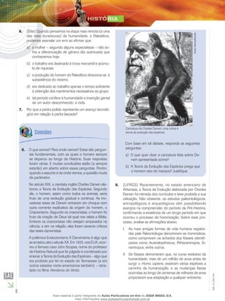 8
EM_1S_HIS_002
(Elite) Quando pensamos na etapa mais remota (e uma6.	
das mais duradouras) da humanidade, o Paleolítico,
podemos assinalar um erro ao afirmar que:
a mulher – segundo alguns especialistas – não so-a)	
fria a diferenciação de gênero tão acentuada que
conhecemos hoje.
o trabalho era destinado à troca mercantil e acúmu-b)	
lo de riquezas.
a produção do homem do Paleolítico direciona-se àc)	
subsistência do mesmo.
era dedicado ao trabalho apenas o tempo suficiented)	
à obtenção dos mantimentos necessários ao grupo.
tal período confere à humanidade a invenção geniale)	
de um autor desconhecido: a roda.
Por que a pedra polida representa um avanço tecnoló-7.	
gico em relação à pedra lascada?
O que somos? Para onde vamos? Estas são pergun-8.	
tas fundamentais, com as quais o homem sempre
se deparou ao longo da História. Suas respostas
foram várias. E muitas conclusões estão (e sempre
estarão) em aberto sobre essas perguntas. Porém,
quando o assunto é de onde viemos, a questão muda
de parâmetro.
No século XIX, o cientista inglês Charles Darwin ela-
borou a Teoria da Evolução das Espécies. Segundo
ele, o homem, assim como todos os animais, seria
fruto de uma evolução gradual e contínua. As ino-
vadoras teses de Darwin entraram em choque com
outra corrente explicativa da origem do homem, o
Criacionismo. Segundo os criacionistas, o homem foi
fruto da criação de Deus tal qual nos relata a Bíblia.
Embora os criacionistas não estejam amparados na
ciência, e sim na religião, eles foram severos críticos
das teses darwinistas.
A polêmica Evolucionismo X Darwinismo é algo que
se arrastou até o século XX. Em 1925, nos EUA, ocor-
reu o famoso caso John Scopes, nome do professor
de História Natural que foi julgado e condenado por
ensinar a Teoria da Evolução das Espécies – algo que
era proibido por lei no estado do Tennessee (e em
outros estados norte-americanos também) – retra-
tado no filme Herdeiros do Vento.
Caricatura de Charles Darwin: uma crítica à
teoria da evolução das espécies.
Autordesconhecido.
Com base em tal debate, responda as seguintes
perguntas:
O que quer dizer a caricatura feita sobre Da-a)	
rwin apresentada acima?
A Teoria da Evolução das Espécies prega queb)	
o homem veio do macaco? Justifique.
(UFRGS) Recentemente, no estado americano de9.	
Arkansas, a Teoria da Evolução elaborada por Charles
Darwin foi retirada dos currículos e teve proibida a sua
utilização. Não obstante, os estudos paleontológicos,
antropológicos e arqueológicos vêm possibilitando
avanços na compreensão do período da Pré-História,
confirmando a existência de um longo período em que
ocorreu o processo de hominização. Sobre esse pro-
cesso, analise as afirmações abaixo.
I.	 As mais antigas formas de vida humana registra-
das pela Paleontologia denominam-se hominídeos,
como comprovam os achados dos fósseis identifi-
cados como Australopithecus, Pithecantropos, Si-
nantropus, entre outros.
II.	 Os fósseis demonstram que, no curso evolutivo da
humanidade, mais de um milhão de anos antes de
surgir o Homo sapiens, existiram várias espécies a
caminho da humanização, e as mudanças físicas
ocorridas ao longo de centenas de milhares de anos
propiciaram sua adaptação a qualquer ambiente.
Esse material é parte integrante do Aulas Particulares on-line do IESDE BRASIL S/A,
mais informações www.aulasparticularesiesde.com.br
 