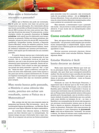 2
EM_1S_HIS_001
Mas onde o historiador
encontra o passado?
Vimos que a História não pode ser inventada.
Ela só pode ser escrita com base em provas que
comprovem suas afirmações. Se o historiador afirma
que houve escravidão no Brasil durante boa parte do
século XIX é porque ele tem como provar isso. Mas,
que tipo de provas são essas? A estas provas, a estes
vestígios vindos do passado chamamos de fontes
primárias: tudo aquilo que foi elaborado num tempo
anterior ao presente. Podem ser fontes primárias, por
exemplo, jornais do início do século XX, manuscritos
medievais, fotografias tiradas durante a Segunda
Guerra Mundial, cartas de exilados políticos, livros
de poemas, pinturas do Renascimento italiano, vasos
de cerâmica utilizados por homens pré-históricos...
Enfim, tudo aquilo que foi elaborado em um contexto
passado.
É a partir dessas marcas que o historiador guia
a sua pesquisa em busca da compreensão do que
ocorreu. Isto é, o historiador torna-se tal qual um
detetive, que sai à cata de provas que lhe forneçam
elementos para interpretar o passado. Assim ele es-
creve a História. Com a fonte na mão (por exemplo,
um jornal) ele tenta entender o que ela “diz”; o que
ela “deixa de dizer”; quem a elaborou; com que ob-
jetivo ela teria sido elaborada; quem tinha acesso a
ela; para que servia; a quem interessava etc. É como
um legítimo investigador que tenta se aproximar do
passado – embora este seja um momento perdido
para sempre.
Mas nesta busca pelo passado,
a História é uma ciência tão
exata, precisa em achar um
resultado, como a Física ou a
Matemática?
Não, porque ela não tem uma resposta exata às
perguntas que formula. Não há teoremas – isto é, de-
monstrações lógicas de problemas – na História. Ela se
pauta por uma lógica diferente da lógica matemática.
Ao contrário das ciências exatas, a História
possui um fator decisivo que é a interpretação. Ao
mesmo tempo em que o historiador tem o rigor cien-
tífico de se amparar em provas (as fontes primárias)
para entender como foi o passado –não inventando
nada de sua própria cabeça – ele as interpreta de
formas diferentes. Como um policial que estando na
cena do crime levanta diferentes interpretações sobre
como poderia ter acontecido uma morte.
Mas entenda: o interessante é que o passado
não muda – ela já ocorreu e nada podemos fazer para
alterá-lo. O que muda são as interpretações sobre
esse passado.
Como estudar História?
Bem, até agora vimos um pouco como a História
é produzida – um processo nada simples que envolve
muita interpretação e subjetividade. Agora vamos
entender como a História pode ser estudada de forma
agradável e clara.
Muitas pessoas possuem algumas ideias
equivocadas sobre como estudar História. Vejamos
algumas delas:
Estudar História é fácil:
basta decorar as datas!
Nada mais equivocado! Mesmo que você sai-
ba as principais datas da Revolução Francesa, por
exemplo, não quer dizer que conseguirá entendê-la
melhor. Um dos motivos é que a escolha de tais datas
é muitas vezes arbitrária. Mas o principal é que as
datas só servem para referência – como se fossem
placas indicativas.
Voltando ao caso da Revolução Francesa, o
importante não é decorar que no dia 14 de julho de
1789 houve o início da Revolução, com a invasão da
Bastilha pelos rebeldes. O importante é buscar as
causas que motivaram esse ato (entender que a situa-
ção na França antes desse período estava crítica para
grande parte da população, que se revoltou contra o
maior símbolo do poder absolutista que era a prisão
onde eram detidos os inimigos do rei – no caso, a
Bastilha) e as consequências de tal ato (ele inaugurou
um processo revolucionário intenso que se deu em
Paris e depois se alastrou obrigando ao rei francês
ceder às pressões). Entender todo esse processo de
forma conjunta é o que chamamos de processuali-
dade: como ela se desenvolve “recheada” de causas
e efeitos. As datas só entram como coadjuvantes ou
mesmo figurantes para mera orientação.
Esse material é parte integrante do Aulas Particulares on-line do IESDE BRASIL S/A,
mais informações www.aulasparticularesiesde.com.br
 