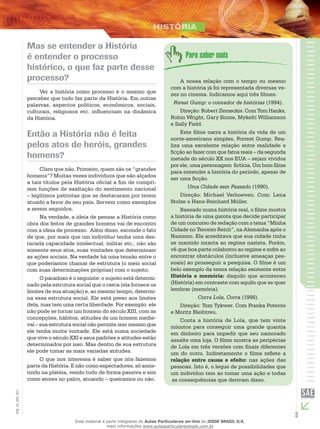 3
EM_1S_HIS_001
Mas se entender a História
é entender o processo
histórico, o que faz parte desse
processo?
Ver a história como processo é o mesmo que
perceber que tudo faz parte da História. Em outras
palavras, aspectos políticos, econômicos, sociais,
culturais, religiosos etc. influenciam na dinâmica
da História.
Então a História não é feita
pelos atos de heróis, grandes
homens?
Claro que não. Primeiro, quem são os “grandes
homens”? Muitas vezes indivíduos que são alçados
a tais títulos pela História oficial a fim de cumpri-
rem funções de exaltação do sentimento nacional
– legítimos patriotas que se destacaram por terem
atuado a favor de seu país. Servem como exemplos
a serem seguidos.
Na verdade, a ideia de pensar a História como
obra dos feitos de grandes homens vai de encontro
com a ideia de processo. Além disso, esconde o fato
de que, por mais que um indivíduo tenha uma des-
tacada capacidade intelectual, militar etc., não são
somente seus atos, suas vontades que determinam
as ações sociais. Na verdade há uma tensão entre o
que poderíamos chamar de estrutura (o meio social
com suas determinações próprias) com o sujeito.
O paradoxo é o seguinte: o sujeito está determi-
nado pela estrutura social que o cerca (ela fornece os
limites de sua atuação) e, ao mesmo tempo, determi-
na essa estrutura social. Ele está preso aos limites
dela, mas tem uma certa liberdade. Por exemplo: ele
não pode se tornar um homem do século XIII, com as
concepções, hábitos, atitudes de um homem medie-
val – sua estrutura social não permite isso mesmo que
ele tenha muita vontade. Ele está numa sociedade
que vive o século XXI e seus padrões e atitudes estão
determinados por isso. Mas dentro de sua estrutura
ele pode tomar as mais variadas atitudes.
O que nos interessa é saber que nós fazemos
parte da História. E não como espectadores, só assis-
tindo na platéia, vendo tudo de forma passiva e sim
como atores no palco, atuando – queiramos ou não.
A nossa relação com o tempo ou mesmo
com a história já foi representada diversas ve-
zes no cinema. Indicamos aqui três filmes.
Forest Gump: o contador de histórias (1994).
Direção: Robert Zemeckis. Com Tom Hanks,
Robin Wright, Gary Sinise, Mykelti Williamson
e Sally Field.
Este filme narra a história da vida de um
norte-americano simples, Forrest Gump. Rea-
liza uma excelente relação entre realidade e
ficção ao fazer com que fatos reais – da segunda
metade do século XX nos EUA – sejam vividos
por ele, uma personagem fictícia. Um bom filme
para entender a história do período, apesar de
ser uma ficção.
Uma Cidade sem Passado (1990).
Direção: Michael Verhoeven. Com: Lena
Stolze e Hans-Reinhard Müller.
Baseado numa história real, o filme mostra
a história de uma garota que decide participar
de um concurso de redação com o tema “Minha
Cidade no Terceiro Reich”, na Alemanha após o
Nazismo. Ela acreditava que sua cidade tinha
se mantido intacta ao regime nazista. Porém,
vê que boa parte colaborou ao regime e sofre ao
encontrar obstáculos (inclusive ameaças pes-
soais) ao prosseguir a pesquisa. O filme é um
belo exemplo da tensa relação existente entre
História e memória: daquilo que aconteceu
(História) em contraste com aquilo que se quer
lembrar (memória).
Corra Lola, Corra (1998).
Direção: Tom Tykwer. Com Franka Potente
e Moritz Bleibtreu.
Conta a história de Lola, que tem vinte
minutos para conseguir uma grande quantia
em dinheiro para impedir que seu namorado
assalte uma loja. O filme mostra as peripécias
de Lola em três versões com finais diferentes
um do outro. Indiretamente o filme reflete a
relação entre causa e efeito: nas ações das
pessoas. Isto é, o leque de possibilidades que
um indivíduo tem ao tomar uma ação e todas
as consequências que derivam disso.
Esse material é parte integrante do Aulas Particulares on-line do IESDE BRASIL S/A,
mais informações www.aulasparticularesiesde.com.br
 