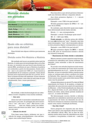 4
EM_1S_HIS_001
História: divisão
em períodos
História: divisão em períodos
Pré-História (do surgimento do homem até por volta de
3 000 antes de Cristo)
Idade Antiga (3 000 a.C. – 476 d.C.)
Idade Média (476 d.C.–1453 d.C.)
Idade Moderna (1453 – 1789)
Idade Contemporânea (1789 - até os dias atuais )
Quais são os critérios
para essa divisão?
Essa divisão tem alguns critérios que merecem
destaque.
Divisão entre Pré-História e História
Na verdade não houve um período antes (pré) da
História. A razão para tal terminologia deve-se ao fato
de que, no momento em que houve essa divisão (no
século XIX), acreditava-se que a História só poderia
ser conhecida a partir de documentos, fontes escri-
tas – isto é, só a partir de 3 000 a.C. é que haveria a
possibilidade de se conhecer o passado. Antes desse
período seria impossível pelo fato de a escrita, de re-
latos ou fontes escritas não existirem. (Como veremos
no capítulo seguinte, essa ideia já está mais do que
ultrapassada, mas o nome permanece.)
Na verdade, a ideia da formulação de um calen-
dário é muito complexa e traz muitas sutilezas.
Ano zero••
Antes de tudo é necessário entendermos que
não houve o ano zero. A contagem dos anos iniciou
com o “um”, não com o “zero”. Não houve o ano
zero na n	 ossa era. Basta contar nos dedos:
assim como não temos um dedo “zero”, não temos
um ano zero!
Cálculo do século••
Com base nessa lógica, podemos ver que o
cálculo do tempo, principalmente o dos séculos,
segue uma conformação básica.
Para descobrir a que século pertence determi-
nado ano devemos efetuar o seguinte cálculo:
Ano (dois primeiros dígitos) + 1 = século
correspondente.
Exemplo: o ano 1768 é de qual século?
17 (dois primeiros dígitos de 1768) + 1 = sé-
culo 18 (ou XVIII).
Do contrário, para descobrir quais anos englo-
bam determinado século basta calcular:
Século - 1 = ano correspondente.
Exemplo: o século 19 abrange quais anos?
19 – 1 = 1801 (até 1900).
Preste atenção: os cálculos acima são válidos
se o ano não termina em “zero”. Quando o ano tem
como terminação o “zero” não é necessário cálculo:
os dois primeiros dígitos correspondem ao século.
Exemplo: o ano 2000 é de qual século?
20 (dois primeiros dígitos de 2000) = século
20 (ou XX, pois se convenciona nomear o século
em números romanos).
Nascimento de Cristo divide o calendário••
Mesmo atentos a esses aspectos mais formais,
a história do calendário tem outras sutilezas. Por
exemplo, como entender a data de nascimento
de Cristo?
De acordo com estudos históricos mais recen-
tes, a data de nascimento de Cristo teria ocorrido
aproximadamente em 4 a.C. – antes da morte de
Herodes, rei que no episódio bíblico manda matar
todas as crianças para evitar a profecia da vinda
do Salvador. Sim, segundo a lógica do calendário,
Cristo nasceu quatro anos antes dele mesmo! Mas
como isso foi possível?
A Igreja determinou no século VI a data do Natal
(nascimento de Cristo). E, de quebra, a criação no
calendário de uma nova era a partir do nascimento
do Messias – a Era Cristã (sinalizada nas datas por
d.C., depois de Cristo, ou a.D., anno Domini, ano do
Senhor em latim; antes desse período sinaliza-se
com a.C., ou antes de Cristo).
Tal determinação ocorreu devido a cálculos
inspirados em calendários anteriores que situavam
o nascimento de Cristo em dezembro do ano de
753 da era romana (os romanos contavam o tempo
tendo como marco a fundação de Roma).
Que dia é hoje?••
Outra pergunta de resposta não tão óbvia.
Claro que temos uma regulação oficial do tempo,
um calendário oficial. Mas, até os dias de hoje,
existem ainda vários tipos de calendários em vigor
– o judaico, o muçulmano, o hindu etc. – cada um
Esse material é parte integrante do Aulas Particulares on-line do IESDE BRASIL S/A,
mais informações www.aulasparticularesiesde.com.br
 