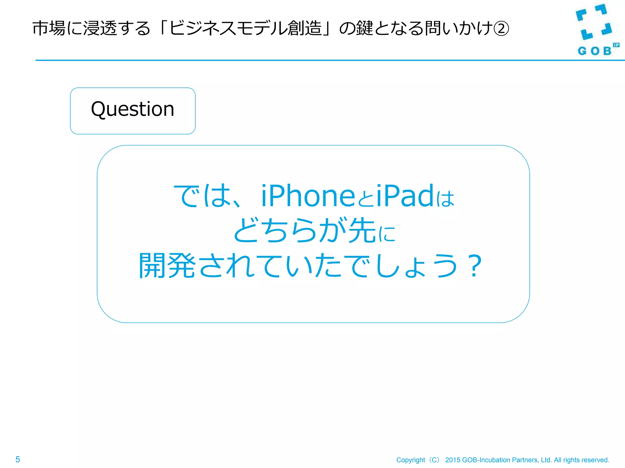 Copyright（C） 2015 GOB-Incubation Partners, Ltd. All rights reserved.5
市場に浸透する「ビジネスモデル創造」の鍵となる問いかけ②
では、iPhoneとiPadは
どちらが先に
開発されていたでしょう？
Question
 