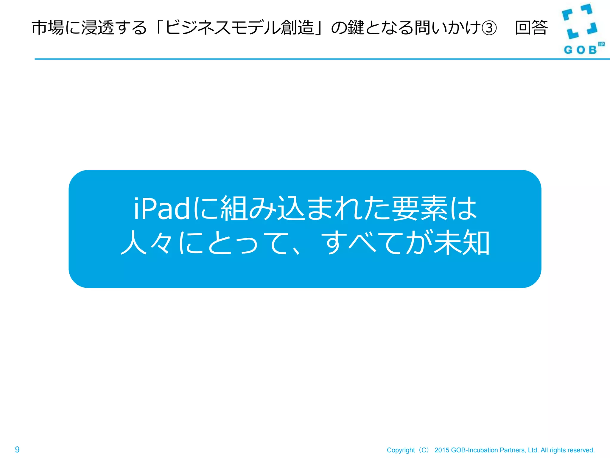 Copyright（C） 2015 GOB-Incubation Partners, Ltd. All rights reserved.9
市場に浸透する「ビジネスモデル創造」の鍵となる問いかけ③ 回答
iPadに組み込まれた要素は
人々にとって、すべてが未知
 