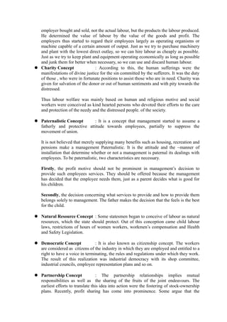 employer bought and sold, not the actual labour, but the products the labour produced.
He determined the value of labour by the value of the goods and profit. The
employers thus started to regard their employees largely as operating organisms or
machine capable of a certain amount of output. Just as we try to purchase machinery
and plant with the lowest direct outlay, so we can hire labour as cheaply as possible.
Just as we try to keep plant and equipment operating economically as long as possible
and junk them for better when necessary, so we can use and discard human labour.
 Charity Concept : According to this, the human sufferings were the
manifestations of divine justice for the sin committed by the sufferers. It was the duty
of those , who were in fortunate positions to assist those who are in need. Charity was
given for salvation of the donor or out of human sentiments and with pity towards the
distressed.
Thus labour welfare was mainly based on human and religious motive and social
workers were conceived as kind hearted persons who devoted their efforts to the care
and protection of the needy and the distressed people. of the society.
 Paternalistic Concept : It is a concept that management started to assume a
fatherly and protective attitude towards employees, partially to suppress the
movement of union.
It is not believed that merely supplying many benefits such as housing, recreation and
pensions make a management Paternalistic. It is the attitude and the ~manner of
installation that determine whether or not a management is paternal its dealings with
employees. To be paternalistic, two characteristics are necessary.
Firstly, the profit motive should not be prominent in management’s decision to
provide such employees services. They should be offered because the management
has decided that the employee needs them, just as a parent decides what is good for
his children.
Secondly, the decision concerning what services to provide and how to provide them
belongs solely to management. The father makes the decision that the feels is the best
for the child.
 Natural Resource Concept : Some statesmen began to conceive of labour as natural
resources, which the state should protect. Out of this conception came child labour
laws, restrictions of hours of women workers, workmen’s compensation and Health
and Safety Legislation.
 Democratic Concept : It is also known as citizenship concept. The workers
are considered as citizens of the industry in which they are employed and entitled to a
right to have a voice in terminating, the rules and regulations under which they work.
The result of this realization was industrial democracy with its shop committee,
industrial councils, employee representation plans and so on.
 Partnership Concept : The partnership relationships implies mutual
responsibilities as well as the sharing of the fruits of the joint endeavours. The
earliest efforts to translate this idea into action were the fostering of stock-ownership
plans. Recently, profit sharing has come into prominence. Some argue that the
 
