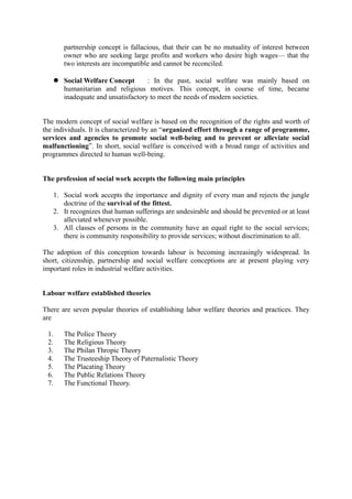 partnership concept is fallacious, that their can be no mutuality of interest between
owner who are seeking large profits and workers who desire high wages— that the
two interests are incompatible and cannot be reconciled.
 Social Welfare Concept : In the past, social welfare was mainly based on
humanitarian and religious motives. This concept, in course of time, became
inadequate and unsatisfactory to meet the needs of modern societies.
The modern concept of social welfare is based on the recognition of the rights and worth of
the individuals. It is characterized by an “organized effort through a range of programme,
services and agencies to promote social well-being and to prevent or alleviate social
malfunctioning”. In short, social welfare is conceived with a broad range of activities and
programmes directed to human well-being.
The profession of social work accepts the following main principles
1. Social work accepts the importance and dignity of every man and rejects the jungle
doctrine of the survival of the fittest.
2. It recognizes that human sufferings are undesirable and should be prevented or at least
alleviated whenever possible.
3. All classes of persons in the community have an equal right to the social services;
there is community responsibility to provide services; without discrimination to all.
The adoption of this conception towards labour is becoming increasingly widespread. In
short, citizenship, partnership and social welfare conceptions are at present playing very
important roles in industrial welfare activities.
Labour welfare established theories
There are seven popular theories of establishing labor welfare theories and practices. They
are
1. The Police Theory
2. The Religious Theory
3. The Philan Thropic Theory
4. The Trusteeship Theory of Paternalistic Theory
5. The Placating Theory
6. The Public Relations Theory
7. The Functional Theory.
 