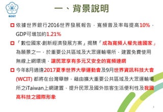 一、背景說明
 依據世界銀行2016世界發展報告，寬頻普及率每提高10%，
GDP可增加約1.21%
 「數位國家‧創新經濟發展方案」揭櫫「成為寬頻人權先進國家」
為願景之一，於重要公共區域及大眾運輸場所，建置免費使用
無線上網環境，讓民眾享有多元又安全的寬頻連網
 今年8月適逢2017夏季世界大學運動會及9月世界資訊科技大會
(WCIT) 都將在台灣舉辦，藉由擴大重要公共區域及大眾運輸場
所之iTaiwan上網建置，提升民眾及國外旅客生活便利性及我國
高科技之國際形象
3
 