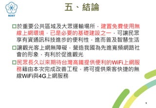 五、結論
於重要公共區域及大眾運輸場所，建置免費使用無
線上網環境，已是必要的基礎建設之一，可讓民眾
享有資通訊科技進步的便利性，進而普及智慧生活
讓觀光客上網無障礙，營造我國為先進寬頻網路社
會的形象，有利於促進觀光
民眾長久以來期待台灣高鐵提供便利的WiFi上網服
務藉由本次完成改善工程，將可提供乘客快捷的無
線WiFi與4G上網服務
9
 