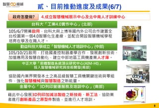 8
台科大「工業4.0實作中心」(北部)
105/6/7開幕啟用，台科大與上博等國內外公司合作建置全
台校園第一個4.0智慧化生產線，並配合開設智慧機械學程
培育在學及在職人才。
勤益科技大學成立「智慧機械人才培訓中心」(中部)
中正大學「前瞻製造系統頂尖研究中心(AIM-HI)」
投入智慧機械研究與技術開發(南部)
金屬中心「3D列印營運服務及培訓中心」(南部)
藉此中心發展3D列印加減法製造之新技術、新工法，協助業
者進行創新產品之原型件製造，並進行人才培訓。
協助國內業界開發本土之高品級智慧工具機關鍵技術與零組
件，強化智慧機械與智慧製造之新能量。
貳、目前推動進度及成果(6/7)
105/10/21啟用，打造國產控制器產學合作，發展創新技術、
加值應用及智慧自動化，建立中部地區工具機產業人才庫。
4.成立智慧機械展示中心及北中南人才訓練中心政府怎麼做?
8
 