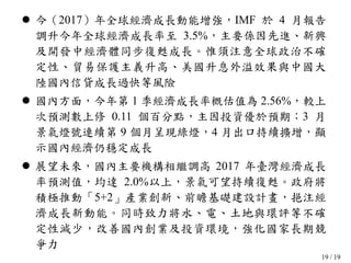19 / 19
 今（2017）年全球經濟成長動能增強，IMF 於 4 月報告
調升今年全球經濟成長率至 3.5%，主要係因先進、新興
及開發中經濟體同步復甦成長。惟須注意全球政治不確
定性、貿易保護主義升高、美國升息外溢效果與中國大
陸國內信貸成長過快等風險
 國內方面，今年第 1 季經濟成長率概估值為 2.56%，較上
次預測數上修 0.11 個百分點，主因投資優於預期；3 月
景氣燈號連續第 9 個月呈現綠燈，4 月出口持續擴增，顯
示國內經濟仍穩定成長
 展望未來，國內主要機構相繼調高 2017 年臺灣經濟成長
率預測值，均達 2.0%以上，景氣可望持續復甦。政府將
積極推動「5+2」產業創新、前瞻基礎建設計畫，挹注經
濟成長新動能。同時致力將水、電、土地與環評等不確
定性減少，改善國內創業及投資環境，強化國家長期競
爭力
 
