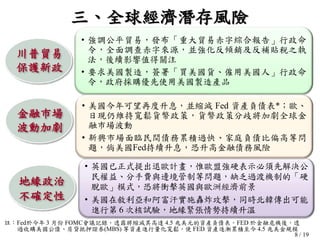 8 / 19
川普貿易
保護新政
• 強調公平貿易，發布「重大貿易赤字綜合報告」行政命
令，全面調查赤字來源，並強化反傾銷及反補貼稅之執
法，後續影響值得關注
• 要求美國製造，簽署「買美國貨、僱用美國人」行政命
令，政府採購優先使用美國製造產品
• 英國已正式提出退歐計畫，惟歐盟強硬表示必須先解決公
民權益、分手費與邊境管制等問題，缺乏過渡機制的「硬
脫歐」模式，恐將衝擊英國與歐洲經濟前景
• 美國在敘利亞和阿富汗實施轟炸攻擊，同時北韓傳出可能
進行第 6 次核試驗，地緣緊張情勢持續升溫
地緣政治
不確定性
三、全球經濟潛存風險
• 美國今年可望再度升息，並縮減 Fed 資產負債表*；歐、
日現仍維持寬鬆貨幣政策，貨幣政策分歧將加劇全球金
融巿場波動
• 新興市場面臨民間債務累積過快、家庭負債比偏高等問
題，倘美國Fed持續升息，恐升高金融債務風險
金融巿場
波動加劇
註：Fed於今年 3 月份 FOMC會議記錄，透露將縮減其高達 4.5 兆美元的資產負債表。FED 於金融危機後，透
過收購美國公債、房貸抵押證券(MBS) 等資產進行量化寬鬆，使 FED 資產逐漸累積至今 4.5 兆美金規模
 