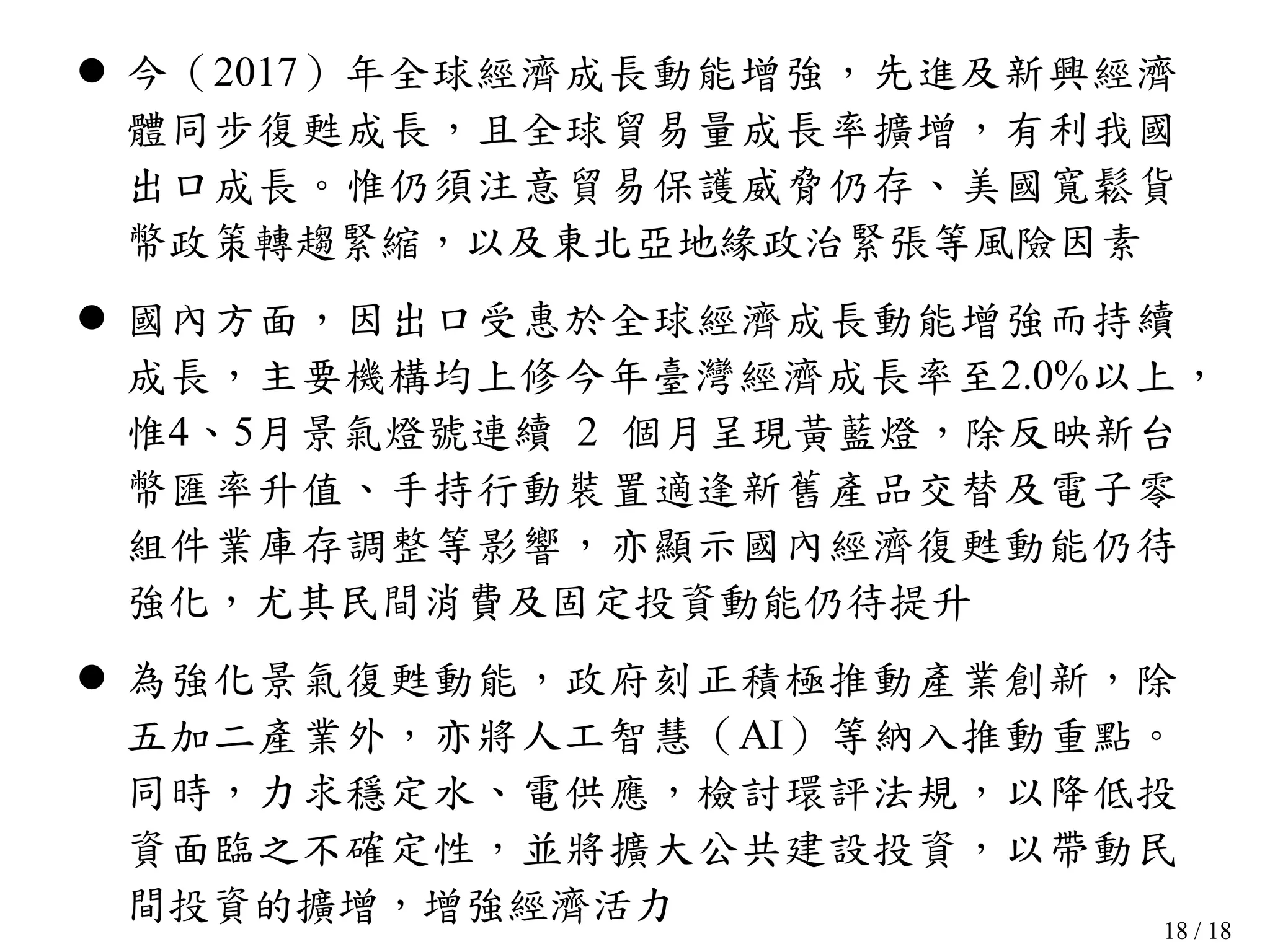 18 / 18
 今（2017）年全球經濟成長動能增強，先進及新興經濟
體同步復甦成長，且全球貿易量成長率擴增，有利我國
出口成長。惟仍須注意貿易保護威脅仍存、美國寬鬆貨
幣政策轉趨緊縮，以及東北亞地緣政治緊張等風險因素
 國內方面，因出口受惠於全球經濟成長動能增強而持續
成長，主要機構均上修今年臺灣經濟成長率至2.0%以上，
惟4、5月景氣燈號連續 2 個月呈現黃藍燈，除反映新台
幣匯率升值、手持行動裝置適逢新舊產品交替及電子零
組件業庫存調整等影響，亦顯示國內經濟復甦動能仍待
強化，尤其民間消費及固定投資動能仍待提升
 為強化景氣復甦動能，政府刻正積極推動產業創新，除
五加二產業外，亦將人工智慧（AI）等納入推動重點。
同時，力求穩定水、電供應，檢討環評法規，以降低投
資面臨之不確定性，並將擴大公共建設投資，以帶動民
間投資的擴增，增強經濟活力
 