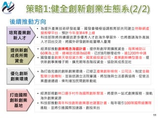 策略1:健全創新創業生態系(2/2)
11
• 為提升產業技術研發能量，國發會積極協調教育部共同建立物聯網虛
擬教學平台，預計今年度第4季上線
• 科技部除將持續選送更多優秀人才赴海外學習外，也將邀請海外高端
人才回台交流，將國外研發創新能量導入臺灣
培育產業創
新人才
• 經濟部推動創業概念海選計畫，提供新創早期擴展資金，每案補助以
60萬為上限，總補助名額為60案，已於8月辦理收件，逾1200件申請
• 國發基金創業天使投資方案、國家級投資公司、產業創新轉型基金，提
供新創事業種子期、擴充期等各階段資金，協助其成長茁壯
提供新創
成長所需
資金
• 為打造完善的創新創業環境，已修正產業創新條例、公司法、制定金融
監管沙盒機制，並皆送請立法院審議，將加強與立法委員協商，促使法
案盡速通過，俾利增加民間創新動能
優化創新
創業環境
• 經濟部規劃林口選手村作為國際創新聚落，將提供一站式創業服務，接軌
海外創業資源
• 科技部推動青年科技創新創業基地建置計畫，每年吸引100隊國際級團隊
進駐，並將引進國際加速器、創投來台
打造國際
創新創業
基地
後續推動方向
 