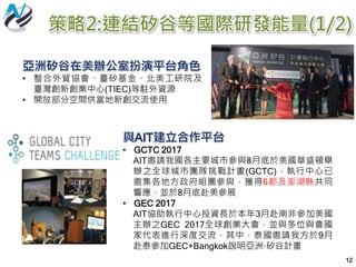 12
策略2:連結矽谷等國際研發能量(1/2)
亞洲矽谷在美辦公室扮演平台角色
• 整合外貿協會、臺矽基金、北美工研院及
臺灣創新創業中心(TIEC)等駐外資源
• 開放部分空間供當地新創交流使用
與AIT建立合作平台
• GCTC 2017
AIT邀請我國各主要城市參與8月底於美國華盛頓舉
辦之全球城市團隊挑戰計畫(GCTC)，執行中心已
邀集各地方政府組團參與，獲得6都及澎湖縣共同
響應，並於8月底赴美參展
• GEC 2017
AIT協助執行中心投資長於本年3月赴南非參加美國
主辦之GEC 2017全球創業大會，並與多位與會國
家代表進行深度交流，其中，泰國邀請我方於9月
赴泰參加GEC+Bangkok說明亞洲·矽谷計畫
 