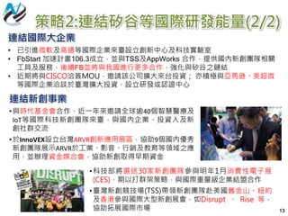 策略2:連結矽谷等國際研發能量(2/2)
13
•科技部將選送30家新創團隊參與明年1月消費性電子展
(CES)，期以打群架策略，與國際重量級企業結盟合作
•臺灣新創競技場(TSS)帶領新創團隊赴美國舊金山、紐約
及香港參與國際大型新創展會，如Disrupt 、 Rise 等，
協助拓展國際市場
連結新創事業
•與時代基金會合作，近一年來邀請全球逾40個智慧醫療及
IoT等國際科技新創團隊來臺，與國內企業、投資人及新
創社群交流
•於InnoVEX設立台灣ARVR創新應用展區，協助9個國內優秀
新創團隊展示ARVR於工業、影音、行銷及教育等領域之應
用，並辦理資金媒合會，協助新創取得早期資金
連結國際大企業
• 已引進微軟及高通等國際企業來臺設立創新中心及科技實驗室
• FbStart 加速計畫106.3成立，並與TSS及AppWorks 合作，提供國內新創團隊相關
工具及服務，後續FB並將與我國進行更多合作，強化與矽谷之鏈結
• 近期將與CISCO洽簽MOU，邀請該公司擴大來台投資； 亦積極與亞馬遜、美超微
等國際企業洽談於臺灣擴大投資、設立研發或認證中心
 