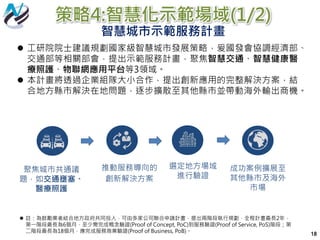 策略4:智慧化示範場域(1/2)
智慧城市示範服務計畫
 工研院院士建議規劃國家級智慧城市發展策略，爰國發會協調經濟部、
交通部等相關部會，提出示範服務計畫，聚焦智慧交通、智慧健康醫
療照護、物聯網應用平台等3領域。
 本計畫將透過企業組隊大小合作，提出創新應用的完整解決方案，結
合地方縣市解決在地問題，逐步擴散至其他縣市並帶動海外輸出商機。
 註：為鼓勵業者結合地方政府共同投入，可由多家公司聯合申請計畫，提出兩階段執行規劃，全程計畫最長2年，
第一階段最長為6個月，至少需完成概念驗證(Proof of Concept, PoC)到服務驗證(Proof of Service, PoS)階段；第
二階段最長為18個月，應完成服務商業驗證(Proof of Business, PoB)。
聚焦城市共通議
題，如交通壅塞、
醫療照護
選定地方場域
進行驗證
推動服務導向的
創新解決方案
成功案例擴展至
其他縣市及海外
市場
18
 