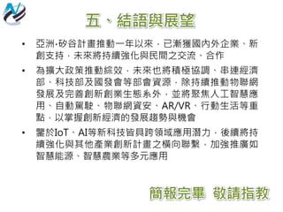 五、結語與展望
• 亞洲∙矽谷計畫推動一年以來，已漸獲國內外企業、新
創支持，未來將持續強化與民間之交流、合作
• 為擴大政策推動綜效，未來也將積極協調、串連經濟
部、科技部及國發會等部會資源，除持續推動物聯網
發展及完善創新創業生態系外，並將聚焦人工智慧應
用、自動駕駛、物聯網資安、AR/VR、行動生活等重
點，以掌握創新經濟的發展趨勢與機會
• 鑒於IoT、AI等新科技皆具跨領域應用潛力，後續將持
續強化與其他產業創新計畫之橫向聯繫，加強推廣如
智慧能源、智慧農業等多元應用
簡報完畢 敬請指教
 