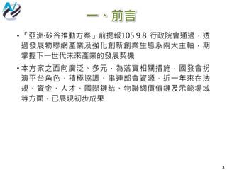 一、前言
3
• 「亞洲·矽谷推動方案」前提報105.9.8 行政院會通過，透
過發展物聯網產業及強化創新創業生態系兩大主軸，期
掌握下一世代未來產業的發展契機
• 本方案之面向廣泛、多元，為落實相關措施，國發會扮
演平台角色，積極協調、串連部會資源，近一年來在法
規、資金、人才、國際鏈結、物聯網價值鏈及示範場域
等方面，已展現初步成果
 