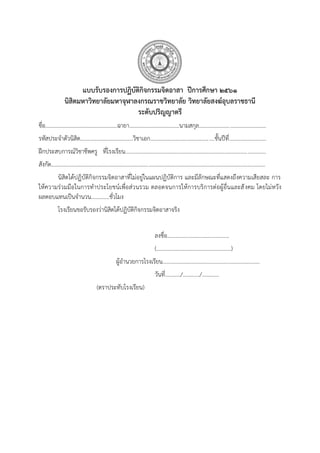 แบบรับรองการปฏิบัติกิจกรรมจิตอาสา ปีการศึกษา ๒๕๖๑
นิสิตมหาวิทยาลัยมหาจุฬาลงกรณราชวิทยาลัย วิทยาลัยสงฆ์อุบลราชธานี
ระดับปริญญาตรี
ชื่อ....................................................ฉายา....................................นามสกุล................................................
รหัสประจาตัวนิสิต......................................วิชาเอก..............................................ชั้นปีที่...........................
ฝึกประสบการณ์วิชาชีพครู ที่โรงเรียน.....................................................................................................
สังกัด..........................................................................................................................................................
นิสิตได้ปฏิบัติกิจกรรมจิตอาสาที่ไม่อยู่ในแผนปฏิบัติการ และมีลักษณะที่แสดงถึงความเสียสละ การ
ให้ความร่วมมือในการทาประโยชน์เพื่อส่วนรวม ตลอดจนการให้การบริการต่อผู้อื่นและสังคม โดยไม่หวัง
ผลตอบแทนเป็นจานวน.............ชั่วโมง
โรงเรียนขอรับรองว่านิสิตได้ปฏิบัติกิจกรรมจิตอาสาจริง
ลงชื่อ............................................
(.....................................................)
ผู้อานวยการโรงเรียน.....................................................................
วันที่.........../............/............
(ตราประทับโรงเรียน)
 