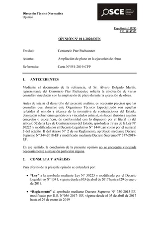 Dirección Técnico Normativa
Opinión
Expediente: 119283
T.D. 16142553
OPINIÓN Nº 011-2020/DTN
Entidad: Consorcio Ptar Pachacutec
Asunto: Ampliación de plazo en la ejecución de obras
Referencia: Carta N°551-2019-CPP
1. ANTECEDENTES
Mediante el documento de la referencia, el Sr. Álvaro Delgado Martín,
representante del Consorcio Ptar Pachacutec solicita la absolución de varias
consultas vinculadas con la ampliación de plazo durante la ejecución de obras.
Antes de iniciar el desarrollo del presente análisis, es necesario precisar que las
consultas que absuelve este Organismo Técnico Especializado son aquellas
referidas al sentido y alcance de la normativa de contrataciones del Estado,
planteadas sobre temas genéricos y vinculados entre sí, sin hacer alusión a asuntos
concretos o específicos, de conformidad con lo dispuesto por el literal n) del
artículo 52 de la Ley de Contrataciones del Estado, aprobada a través de la Ley N°
30225 y modificada por el Decreto Legislativo N° 1444; así como por el numeral
3 del acápite II del Anexo N° 2 de su Reglamento, aprobado mediante Decreto
Supremo Nº 344-2018-EF y modificado mediante Decreto Supremo Nº 377-2019-
EF.
En ese sentido, la conclusión de la presente opinión no se encuentra vinculada
necesariamente a situación particular alguna.
2. CONSULTA Y ANÁLISIS
Para efectos de la presente opinión se entenderá por:
 “Ley” a la aprobada mediante Ley N° 30225 y modificada por el Decreto
Legislativo N° 1341, vigente desde el 03 de abril de 2017 hasta el 29 de enero
de 2019.
 “Reglamento” al aprobado mediante Decreto Supremo N° 350-2015-EF,
modificado por D.S. N°056-2017- EF, vigente desde el 03 de abril de 2017
hasta el 29 de enero de 2019
 