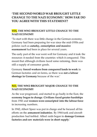 ‘THE SECOND WORLD WAR BROUGHT LITTLE
CHANGE TO THE NAZI ECONOMY.’ HOW FAR DO
YOU AGREE WITH THIS STATEMENT?
YES, THE WW2 BROUGHT LITTLE CHANGE TO THE
NAZI ECONOMY
‘To start with there was little change in the German economy.
Germany had been preparing for war since the mid-1930s and
policies such as autarky, conscription and massive
rearmament had been in place for several years.
The early part of the war went well for Germany and it took the
resources it needed from the countries which it conquered. This
meant that although civilians faced some rationing, there was
still a supply of consumer goods.
Germany forced workers from conquered lands to work in
German factories and on farms, so there was not a labour
shortage in Germany because of the war.’
NO, THE WW2 BROUGHT MAJOR CHANGE TO THE
NAZI ECONOMY
As the war progressed, and started to go badly in the East, the
economy began to change. Civilians faced greater hardships
from 1941 and women were conscripted into the labour force
in increasing numbers.
In 1942, Albert Speer was put in charge and he focused all his
efforts on the armament industries. By 1944 tank and aircraft
production had trebled. Allied raids began to damage German
factories and raw materials were in short supply.’
 