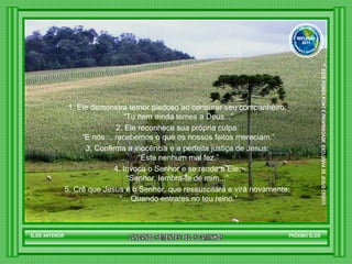1. Ele demonstra temor piedoso ao censurar seu companheiro: “ Tu nem ainda temes a Deus...” 2. Ele reconhece sua própria culpa: “ E nós… recebemos o que os nossos feitos mereciam.” 3. Confirma a inocência e a perfeita justiça de Jesus: “ Este nenhum mal fez.” 4. Invoca o Senhor e se rende a Ele: “ Senhor, lembra-te de mim...”  5. Crê que Jesus é o Senhor, que ressuscitará e virá novamente: “ ... Quando entrares no teu reino.” SLIDE ANTERIOR PRÓXIMO SLIDE LANCANDO SEMENTES PELOS CAMINHOS ™  ESTE POWER POINT E PROPRIEDADE  EXCLUSIVA DE JESUS CRISTO GRUPO LANÇANDO SEME NTES PELOS CAMINHOS REFLEXÃO 2011 