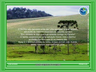 O Senhor não demorou a lhe dar uma resposta, a qual excedeu  em muito as maiores expectativas daquele homem: “ Em verdade te digo que hoje estarás comigo no Paraíso”.  O ladrão esperava por uma salvação futura; mas o Senhor  prometeu tomá-lo para Si no mesmo dia.  Essa é a gloriosa porção de todos os que deixam este mundo,  tendo colocado sua confiança n’Ele.  SLIDE ANTERIOR PRÓXIMO SLIDE LANCANDO SEMENTES PELOS CAMINHOS ™  ESTE POWER POINT E PROPRIEDADE  EXCLUSIVA DE JESUS CRISTO GRUPO LANÇANDO SEME NTES PELOS CAMINHOS REFLEXÃO 2011 