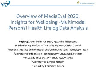 Overview of MediaEval 2020:
Insights for Wellbeing -Multimodal
Personal Health Lifelog Data Analysis
Peijiang Zhao1, Minh-Son Dao1, Ngoc-Thanh Nguyen2,
Thanh-Binh Nguyen3, Duc-Tien Dang-Nguyen4, Cathal Gurrin5,
1National Institute of Information and Communications Technology, Japan
2University of Information Technology (VNUHCM-UIT), Vietnam
3 University of Science (VNUHCM-US), Vietnam
4University of Bergen, Norway
5Dublin City University, Ireland
 