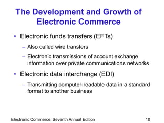 Electronic Commerce, Seventh Annual Edition 10
The Development and Growth of
Electronic Commerce
• Electronic funds transfers (EFTs)
– Also called wire transfers
– Electronic transmissions of account exchange
information over private communications networks
• Electronic data interchange (EDI)
– Transmitting computer-readable data in a standard
format to another business
 