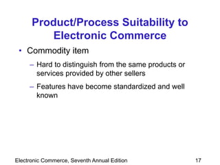 Electronic Commerce, Seventh Annual Edition 17
Product/Process Suitability to
Electronic Commerce
• Commodity item
– Hard to distinguish from the same products or
services provided by other sellers
– Features have become standardized and well
known
 