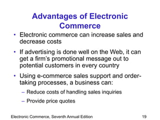 Electronic Commerce, Seventh Annual Edition 19
Advantages of Electronic
Commerce
• Electronic commerce can increase sales and
decrease costs
• If advertising is done well on the Web, it can
get a firm’s promotional message out to
potential customers in every country
• Using e-commerce sales support and order-
taking processes, a business can:
– Reduce costs of handling sales inquiries
– Provide price quotes
 
