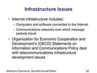 Electronic Commerce, Seventh Annual Edition 39
Infrastructure Issues
• Internet infrastructure includes:
– Computers and software connected to the Internet
– Communications networks over which message
packets travel
• Organization for Economic Cooperation and
Development’s (OECD) Statements on
Information and Communications Policy deal
with telecommunications infrastructure
development issues
 
