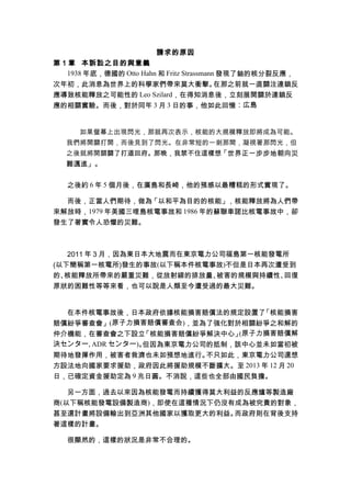 請求的原因
第 1 章 本訴訟之目的與意義
1938 年底，德國的 Otto Hahn 和 Fritz Strassmann 發現了鈾的核分裂反應，
次年初，此消息為世界上的科學家們帶來莫大衝擊。在那之前就一直關注連鎖反
應導致核能釋放之可能性的 Leo Szilard，在得知消息後，立刻展開關於連鎖反
應的相關實驗。而後，對於同年 3 月 3 日的事，他如此回憶︰広島
如果螢幕上出現閃光，那就再次表示，核能的大規模釋放即將成為可能。
我們將開關打開，而後見到了閃光。在非常短的一剎那間，凝視著那閃光，但
之後就將開關關了打道回府。那晚，我禁不住這樣想「世界正一步步地朝向災
難邁進」。
之後約 6 年 5 個月後，在廣島和長崎，他的預感以最糟糕的形式實現了。
而後，正當人們期待，做為「以和平為目的的核能」，核能釋放將為人們帶
來解放時，1979 年美國三哩島核電事故和 1986 年的蘇聯車諾比核電事故中，卻
發生了著實令人恐懼的災難。
2011 年 3 月，因為東日本大地震而在東京電力公司福島第一核能發電所
(以下簡稱第一核電所)發生的事故(以下稱本件核電事故)不但是日本再次遭受到
的、核能釋放所帶來的嚴重災難，從放射線的排放量、被害的規模與持續性、回復
原狀的困難性等等來看，也可以說是人類至今遭受過的最大災難。
在本件核電事故後，日本政府依據核能損害賠償法的規定設置了「核能損害
賠償紛爭審查會」(原子力損害賠償審査会)，並為了強化對於相關紛爭之和解的
仲介機能，在審查會之下設立「核能損害賠償紛爭解決中心」(原子力損害賠償解
決センター, ADR センター)。但因為東京電力公司的抵制，該中心並未如當初被
期待地發揮作用，被害者救濟也未如預想地進行。不只如此，東京電力公司還想
方設法地向國家要求援助，政府因此將援助規模不斷擴大。至 2013 年 12 月 20
日，已確定資金援助定為 9 兆日圓。不消說，這些也全部由國民負擔。
另一方面，過去以來因為核能發電而持續獲得莫大利益的反應爐等製造廠
商(以下稱核能發電設備製造商)，即使在這種情況下仍沒有成為被究責的對象，
甚至還計畫將設備輸出到亞洲其他國家以獲取更大的利益。而政府則在背後支持
著這樣的計畫。
很顯然的，這樣的狀況是非常不合理的。
 