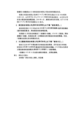 號機和 6 號機是由 GE 和東芝股份有限公司為包商而製造完成。
奇異日本股份有限公司(GE ジャパン株式会社)是由 GE 在 1960(昭和
35)年 2 月，以ゼネラル˙エレクトリック株式会社為名設立，以日本公司
的身分製造核能發電設備。2009 年 6 月，變更為現在的名稱。以下 GE 和
GE ジャパン株式会社都將以 GE 表示。
2 東芝股份有限公司(株式会社東芝)(以下稱「被告東芝」)
被告東芝是從 1959 年為日本(日本原子力研究開発機構) 臨界測試機組
(臨界実験装置)後，開始製造核能發電設備。
和美國 GE 共同為包商製造了 2 號機和 6 號機。1976 年 3 月製造、開始
運轉的 3 號機，則是該社第一次單獨為包商而製造的核能發電機。而後，
5 號機也由該社為包商製造完成。
3 日立製造所股份有限公司(株式会社)(以下稱「被告日立」)
被告日立於 1957 年開始著手於核能技術的開發，同年並為日本核能
研究所(日本原子力研究所)製造研究用的核能反應爐。1974 年則以包商身
分製造島根核能發電所(島根原子力発電所）1 號發電機。
4 號機在 1978 年 10 月由該社圍包商製造，並開始運轉。
第 3 原告之代理人
如附錄「原告代理人清單」所記載
 
