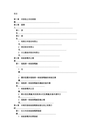 目次
第 1 章 本訴訟之目的與意
義......................................................................................
第 2 章 當事
人................................................................................................................
第 1 原
告....................................................................................................................
第 2 被
告....................................................................................................................
1 奇異日本股份有限公
司..................................................................................
2 東芝股份有限公
司...........................................................................................
3 日立製造所股份有限公
司..............................................................................
第 3 章 核能發電所之概
要...........................................................................................
第 1 福島第一核能發電廠
.....................................................................................
1 位
置................................................................................................................
....
2 關於設置於福島第一核能發電廠的核能反應
爐........................................
第 2 福島第一核能發電廠各機組的基本構
造.....................................................
1 核能發電所之定
義............................................................................................
2 輕水型反應爐(特別是沸水式反應爐)的基本運作方
式..............................
3 福島第一核能發電廠設備之概
況..................................................................
第 4 章 本案所提核能發電事故發生前之背景介
紹.................................................
第 1 在日本的核能發電開發經
緯...........................................................................
1 核能發電所的開發經
 