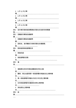 2 3 月 12 日之報
導...................................................................................................
3 3 月 13 日之報
導...................................................................................................
4 3 月 14 日之報
導...................................................................................................
5 3 月 15 日之報
導...................................................................................................
第 2 因本案所提核能發電事故而發生的放射性物質擴
散....................................
第 3 因輻射而導致的健康問
題...................................................................................
1 因輻射而導致的健康問
題...................................................................................
2 因吸收、食用輻射汙染物而產生的健康風
險.................................................
第 4 對核能與核能發電的恐
懼...................................................................................
1 核能的威
脅............................................................................................................
2 核能發電的危險
性...............................................................................................
第 5 損
害....................................................................................................................
.....
1 福島縣住民和本事故避難居民所受之損
害.....................................................
2 關東、東比地區等第一核能發電所周邊住民之精神痛
苦............................
3 第一核能發電所周邊以外的日本住民之精神痛
苦........................................
4 在有核能發電所的國家的民眾之精神痛
苦.....................................................
4 其他原告之精神痛
苦...........................................................................................
第 6 結
論....................................................................................................................
.....
 