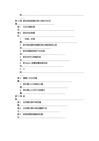 結................................................................................................................
.........
第 10 章 基於核能賠償法第 5 條的代位求
償...................................................................
第 1 代位求償的要
件....................................................................................................
第 2 被告的故意責
任....................................................................................................
1 「故意」的意
義....................................................................................................
2 對本案地震和海嘯的發生應能預想之認
知.....................................................
3 對於耐震度檢核不足的認
知...............................................................................
4 對於老朽化問題的認
知.......................................................................................
5 對 Mark-I 型圍阻體缺點的認
知...........................................................................
6 小
結................................................................................................................
.........
第 3 債權人代位求償
權................................................................................................
1 東京電力公司無財力償
還...................................................................................
2 東京電力公司不行使請求
權...............................................................................
第 11 章 結
語.........................................................................................................................
第 1 支持責任集中制的邏
輯.......................................................................................
第 2 支持責任集中制的邏輯不成
立..........................................................................
第 3 核能發電設備廠商的責
任...................................................................................
 