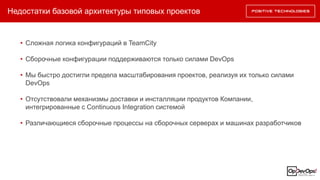 Недостатки базовой архитектуры типовых проектов
• Сложная логика конфигураций в TeamCity
• Сборочные конфигурации поддерживаются только силами DevOps
• Мы быстро достигли предела масштабирования проектов, реализуя их только силами
DevOps
• Отсутствовали механизмы доставки и инсталляции продуктов Компании,
интегрированные с Continuous Integration системой
• Различающиеся сборочные процессы на сборочных серверах и машинах разработчиков
 