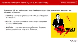Решение проблемы: TeamCity + GitLab + Artifactory
В течение 1-2 лет инфраструктура Continuous Integration переведена на связку из
базовых сервисов:
• TeamCity - система организации Continuous Integration
в Компании
• GitLab - система хранения исходного кода компонент
продуктов Компании
• Artifactory - система хранения собранных бинарных
версий компонент и продуктов Компании
 