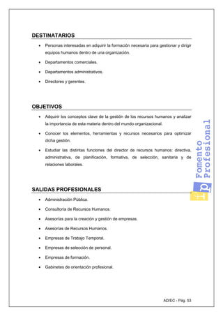 AD/EC - Pág. 53
DESTINATARIOS
• Personas interesadas en adquirir la formación necesaria para gestionar y dirigir
equipos humanos dentro de una organización.
• Departamentos comerciales.
• Departamentos administrativos.
• Directores y gerentes.
OBJETIVOS
• Adquirir los conceptos clave de la gestión de los recursos humanos y analizar
la importancia de esta materia dentro del mundo organizacional.
• Conocer los elementos, herramientas y recursos necesarios para optimizar
dicha gestión.
• Estudiar las distintas funciones del director de recursos humanos: directiva,
administrativa, de planificación, formativa, de selección, sanitaria y de
relaciones laborales.
SALIDAS PROFESIONALES
• Administración Pública.
• Consultoría de Recursos Humanos.
• Asesorías para la creación y gestión de empresas.
• Asesorías de Recursos Humanos.
• Empresas de Trabajo Temporal.
• Empresas de selección de personal.
• Empresas de formación.
• Gabinetes de orientación profesional.
 