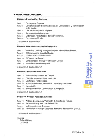 AD/EC - Pág. 54
PROGRAMA FORMATIVO
Módulo I. Organización y Empresa.
Tema 1 Concepto de Empresa
Tema 2 La Comunicación: Sistemas Básicos de Comunicación y Comunicación
oral y escrita.
Tema 3 La Comunicación en la Empresa.
Tema 4 Correspondencia Comercial.
Tema 5 Ordenación y Clasificación de los Documentos.
Tema 6 Documentos Oficiales.
□ Examen de Evaluación nº 1
Módulo II. Relaciones laborales en la empresa.
Tema 7 Normativa Laboral y de Organización de Relaciones Laborales.
Tema 8 El Sistema de la Seguridad Social.
Tema 9 Gestión de Recursos Humanos.
Tema 10 El Contrato de Trabajo.
Tema 11 Condiciones de Trabajo y Retribución Laboral.
Tema 12 El Sistema Tributario Español.
□ Examen de Evaluación nº 2
Módulo III. Habilidades Directivas.
Tema 13 Planificación y Gestión del Tiempo.
Tema 14 Dirección y Conducción de reuniones.
Tema 15 Los Grupos y el Liderazgo.
Tema 16 Toma de decisiones, Motivación, Liderazgo y Evaluación.
Tema 17 Negociación.
Tema 18 Trabajo en Equipo, Comunicación y Delegación.
□ Examen de Evaluación nº 3
Módulo IV. Áreas de Recursos Humanos.
Tema 19 Análisis, Descripción y Valoración de Puestos de Trabajo.
Tema 20 Reclutamiento y Selección de Personal.
Tema 21 La Formación en la Empresa.
Tema 22 Prevención de Riesgos Laborales. Normativa de Seguridad y Salud.
□ Examen de Evaluación nº 4
ANEXOS:
Guía didáctica
CD Office
 