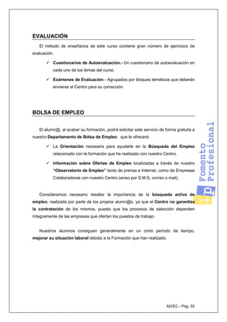 AD/EC - Pág. 55
EVALUACIÓN
El método de enseñanza de este curso contiene gran número de ejercicios de
evaluación.
Cuestionarios de Autoevaluación.- Un cuestionario de autoevaluación en
cada uno de los temas del curso.
Exámenes de Evaluación.- Agrupados por bloques temáticos que deberán
enviarse al Centro para su corrección.
BOLSA DE EMPLEO
El alumn@, al acabar su formación, podrá solicitar este servicio de forma gratuita a
nuestro Departamento de Bolsa de Empleo, que le ofrecerá:
La Orientación necesaria para ayudarle en la Búsqueda del Empleo
relacionado con la formación que ha realizado con nuestro Centro.
Información sobre Ofertas de Empleo localizadas a través de nuestro
“Observatorio de Empleo” tanto de prensa e Internet, como de Empresas
Colaboradoras con nuestro Centro (aviso por S.M.S, correo o mail).
Consideramos necesario resaltar la importancia de la búsqueda activa de
empleo, realizada por parte de los propios alumn@s, ya que el Centro no garantiza
la contratación de los mismos, puesto que los procesos de selección dependen
íntegramente de las empresas que ofertan los puestos de trabajo.
Nuestros alumnos consiguen generalmente en un corto período de tiempo,
mejorar su situación laboral debido a la Formación que han realizado.
 