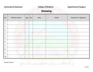 University of Sulaimani              College of Medicine             Department of Surgery

                                            Dressing

No.       Patient’s Name   Age Sex   Date                  Site(s)      Supervisor’s Signature


1.

2.

3.

4.

5.

6.

7.

8.

9.

10.


Student’s Name:


                                                                                            DasTan
 