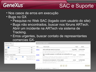 SAC e Suporte Nos casos de erros em execução Bugs no GX Pesquisa no Web SAC (logado com usuário do site) Bugs não encontrados, buscar nos fóruns ARTech. Abrir um incidente na ARTech via sistema de Tracking. Erros urgentes, buscar contato de representantes comercias GX. 