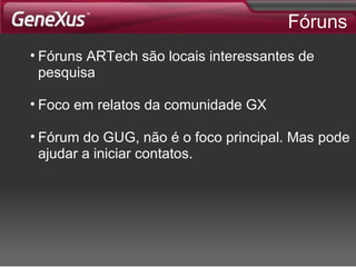 Fóruns Fóruns ARTech são locais interessantes de pesquisa Foco em relatos da comunidade GX Fórum do GUG, não é o foco principal. Mas pode ajudar a iniciar contatos. 