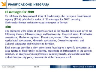 Luca Marescotti 11 / 88
PIANIFICAZIONE INTEGRATA
10 messages for 2010
To celebrate the International Year of Biodiversity, the European Environment
Agency (EEA) published a series of ‘10 messages for 2010’ covering
biodiversity themes and major ecosystem types in Europe.
Aim
The messages were aimed at experts as well as the broader public and cover the
following themes: Climate change and biodiversity, Protected areas, Freshwater
ecosystems, Marine ecosystems, Forest ecosystems, Urban ecosystems,
Agricultural ecosystems, Mountain ecosystems, Coastal ecosystems, and
Cultural landscapes and biodiversity heritage.
Each message provides a short assessment focusing on a specific ecosystem or
issue related to biodiversity in Europe, presenting an introduction to the current
situation, an analysis of main pressures, resulting trends, and conclusions that
include biodiversity policy instruments at the European level.
 